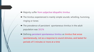  Majority suffer from subjective idiopathic tinnitus
 The tinnitus experienced is mainly simple sounds: whistling, humming,
ringing or tones
 The prevalence of persistent spontaneous tinnitus in the adult
population was 10.1%
 Defining persistent spontaneous tinnitus as tinnitus that arose
spontaneously, not as a response to sound stimulus, and lasted for
periods of 5 minutes or more at a time
 