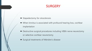SURGERY
 Stapedectomy for otosclerosis
 When tinnitus is associated with profound hearing loss, cochlear
implantation
 Destructive surgical procedures including VIIIth nerve neurectomy
or selective cochlear neurectomy
 Surgical treatments of Ménière’s disease
 