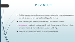 PREVENTION
 Cochlear damage caused by exposure to agents including noise, ototoxic agents
and cytotoxic drugs is recognized as a trigger for tinnitus
 Inner ear damage is generally mediated by a process of apoptosis
 Antioxidants including D-methionine (D-met), ebselen or a combination of beta
carotene, vitamin C, vitamin E and magnesium (ACE Mg).
 Stem-cell and gene therapies are also being investigated
 