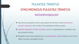 PULSATILE TINNITUS
SYNCHRONOUS PULSATILE TINNITUS
PATHOPHYSIOLOGY
 Synchronous pulsatile tinnitus may present as the direct result of abnormal
vascular anatomy in the vicinity of the peripheral auditory system.
 Systemic aberrations of the circulation, such as a hyperdynamic circulation may
also produce tinnitus
 Idiopathic intracranial hypertension, or pseudotumor cerebri tends to occur more
often in young, overweight women
 