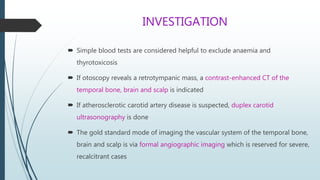 INVESTIGATION
 Simple blood tests are considered helpful to exclude anaemia and
thyrotoxicosis
 If otoscopy reveals a retrotympanic mass, a contrast-enhanced CT of the
temporal bone, brain and scalp is indicated
 If atherosclerotic carotid artery disease is suspected, duplex carotid
ultrasonography is done
 The gold standard mode of imaging the vascular system of the temporal bone,
brain and scalp is via formal angiographic imaging which is reserved for severe,
recalcitrant cases
 