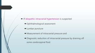  If idiopathic intracranial hypertension is suspected
Ophthalmological assessment
Lumbar puncture
Measurement of intracranial pressure and
Diagnostic reduction of intracranial pressure by draining off
some cerebrospinal fluid
 