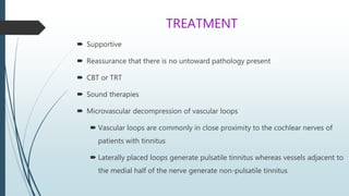 TREATMENT
 Supportive
 Reassurance that there is no untoward pathology present
 CBT or TRT
 Sound therapies
 Microvascular decompression of vascular loops
 Vascular loops are commonly in close proximity to the cochlear nerves of
patients with tinnitus
 Laterally placed loops generate pulsatile tinnitus whereas vessels adjacent to
the medial half of the nerve generate non-pulsatile tinnitus
 