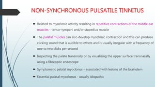 NON-SYNCHRONOUS PULSATILE TINNITUS
 Related to myoclonic activity resulting in repetitive contractions of the middle ear
muscles - tensor tympani and/or stapedius muscle
 The palatal muscles can also develop myoclonic contraction and this can produce
clicking sound that is audible to others and is usually irregular with a frequency of
one to two clicks per second
 Inspecting the palate transorally or by visualizing the upper surface transnasally
using a fibreoptic endoscope
 Symptomatic palatal myoclonus - associated with lesions of the brainstem
 Essential palatal myoclonus - usually idiopathic
 
