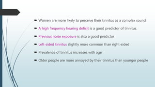  Women are more likely to perceive their tinnitus as a complex sound
 A high frequency hearing deficit is a good predictor of tinnitus.
 Previous noise exposure is also a good predictor
 Left-sided tinnitus slightly more common than right-sided
 Prevalence of tinnitus increases with age
 Older people are more annoyed by their tinnitus than younger people
 