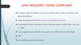 LOW-FREQUENCY NOISE COMPLAINT
 It causes major disruption of normal activities and is often associated with
sleep disturbance
 They generally feel that the sound is a real external sound
 In standard tinnitus, the person feels that the sound is within their own ears
or head
 Low-frequency sound levels are usually at or below hearing threshold
 CBT
 Counselling and sound therapy
 