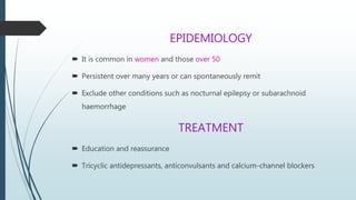 EPIDEMIOLOGY
 It is common in women and those over 50
 Persistent over many years or can spontaneously remit
 Exclude other conditions such as nocturnal epilepsy or subarachnoid
haemorrhage
TREATMENT
 Education and reassurance
 Tricyclic antidepressants, anticonvulsants and calcium-channel blockers
 