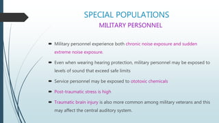 SPECIAL POPULATIONS
MILITARY PERSONNEL
 Military personnel experience both chronic noise exposure and sudden
extreme noise exposure.
 Even when wearing hearing protection, military personnel may be exposed to
levels of sound that exceed safe limits
 Service personnel may be exposed to ototoxic chemicals
 Post-traumatic stress is high
 Traumatic brain injury is also more common among military veterans and this
may affect the central auditory system.
 