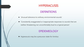 HYPERACUSIS
DEFINITIONS
 ‘Unusual tolerance to ordinary environmental sounds’
 ‘Consistently exaggerated or inappropriate responses to sounds that are
neither threatening nor uncomfortably loud to a typical person’
EPIDEMIOLOGY
 Hyperacusis may be a precursor state for tinnitus
 