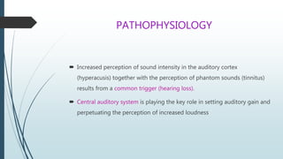 PATHOPHYSIOLOGY
 Increased perception of sound intensity in the auditory cortex
(hyperacusis) together with the perception of phantom sounds (tinnitus)
results from a common trigger (hearing loss).
 Central auditory system is playing the key role in setting auditory gain and
perpetuating the perception of increased loudness
 