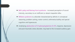  Bell’s palsy and Ramsay Hunt syndrome - increased perception of sound
intensity, secondary to an inefficient or absent stapedial reflex
 Williams syndrome is a disorder characterized by deficits in conceptual
reasoning, problem solving, motor control, arithmetical ability and special
cognition and hyperacusis
 Underlying dysfunction of 5-hydroxytryptamine (5-HT), migraine, depression
and post-traumatic stress disorder, may lead to the increased auditory gain
 