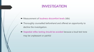 INVESTIGATION
 Measurement of loudness discomfort levels (ldls)
 Thoroughly counselled beforehand and offered an opportunity to
decline the investigation.
 Stapedial reflex testing should be avoided because a loud test tone
may be unpleasant or painful
 