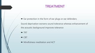 TREATMENT
 Ear protection in the form of ear plugs or ear defenders
Sound deprivation worsens sound tolerance whereas enhancement of
the acoustic background improves tolerance
 TRT
 CBT
 Mindfulness meditation and ACT
 