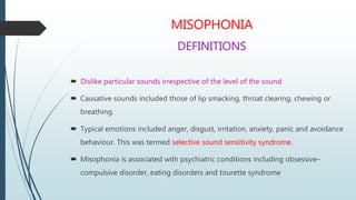 MISOPHONIA
DEFINITIONS
 Dislike particular sounds irrespective of the level of the sound
 Causative sounds included those of lip smacking, throat clearing, chewing or
breathing.
 Typical emotions included anger, disgust, irritation, anxiety, panic and avoidance
behaviour. This was termed selective sound sensitivity syndrome.
 Misophonia is associated with psychiatric conditions including obsessive–
compulsive disorder, eating disorders and tourette syndrome
 