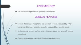 EPIDEMIOLOGY
 The onset of the problem is generally peripubertal
CLINICAL FEATURES
 Sounds that trigger misophonia are generally sounds produced by other
humans and in many cases the sound is produced by a specific person
 Environmental sounds such as wind, rain or waves do not generally trigger
misophonia
 Coping strategies such as mimicking the causative sound
 