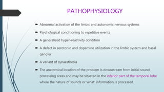 PATHOPHYSIOLOGY
 Abnormal activation of the limbic and autonomic nervous systems
 Psychological conditioning to repetitive events
 A generalized hyper-reactivity condition
 A defect in serotonin and dopamine utilization in the limbic system and basal
ganglia
 A variant of synaesthesia
 The anatomical location of the problem is downstream from initial sound
processing areas and may be situated in the inferior part of the temporal lobe
where the nature of sounds or ‘what’ information is processed.
 