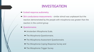 INVESTIGATION
 Evoked-response audiometry
 Skin conductance measurements - similar stimuli was unpleasant but the
reaction demonstrated by the people with misophonia was greater than the
reaction in the control group
 Questionnaires
 Amsterdam Misophonia Scale,
 The Misophonia Questionnaire,
 The Misophonia Assessment Questionnaire,
 The Misophonia Coping Response Survey and
 The Misophonia Trigger Survey
 