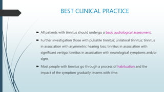 BEST CLINICAL PRACTICE
 All patients with tinnitus should undergo a basic audiological assessment.
 Further investigation those with pulsatile tinnitus; unilateral tinnitus; tinnitus
in association with asymmetric hearing loss; tinnitus in association with
significant vertigo; tinnitus in association with neurological symptoms and/or
signs
 Most people with tinnitus go through a process of habituation and the
impact of the symptom gradually lessens with time.
 