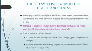 THE BIOPSYCHOSOCIAL MODEL OF
HEALTH AND ILLNESS
 The biopsychosocial model places health and illness within the context of the
psychological and social influences affecting an individual, together with their
biology
 The focus of treatment enables patients to manage tinnitus and its impact
upon their life themselves, rather than being ‘cured’ of it
 Chronic pain and chronic tinnitus
 Both are linked to changes in the CNS after being triggered by peripheral
changes
 Both are associated with anxiety, depression, insomnia and reinforce each
other within a vicious circle
 