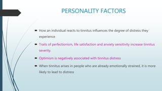 PERSONALITY FACTORS
 How an individual reacts to tinnitus influences the degree of distress they
experience
 Traits of perfectionism, life satisfaction and anxiety sensitivity increase tinnitus
severity.
 Optimism is negatively associated with tinnitus distress
 When tinnitus arises in people who are already emotionally strained, it is more
likely to lead to distress
 