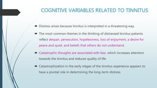 COGNITIVE VARIABLES RELATED TO TINNITUS
 Distress arises because tinnitus is interpreted in a threatening way.
 The most common themes in the thinking of distressed tinnitus patients
reflect despair, persecution, hopelessness, loss of enjoyment, a desire for
peace and quiet, and beliefs that others do not understand.
 Catastrophic thoughts are associated with fear, which increases attention
towards the tinnitus and reduces quality of life
 Catastrophization in the early stages of the tinnitus experience appears to
have a pivotal role in determining the long-term distress
 