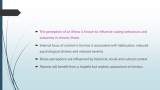  The perception of an illness is known to influence coping behaviours and
outcomes in chronic illness
 Internal locus of control in tinnitus is associated with habituation, reduced
psychological distress and reduced severity
 Illness perceptions are influenced by historical, social and cultural context
 Patients will benefit from a hopeful but realistic assessment of tinnitus
 