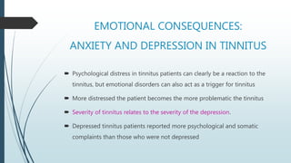 EMOTIONAL CONSEQUENCES:
ANXIETY AND DEPRESSION IN TINNITUS
 Psychological distress in tinnitus patients can clearly be a reaction to the
tinnitus, but emotional disorders can also act as a trigger for tinnitus
 More distressed the patient becomes the more problematic the tinnitus
 Severity of tinnitus relates to the severity of the depression.
 Depressed tinnitus patients reported more psychological and somatic
complaints than those who were not depressed
 