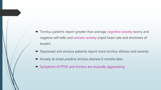  Tinnitus patients report greater than average cognitive anxiety (worry and
negative self-talk) and somatic anxiety (rapid heart rate and shortness of
breath)
 Depressed and anxious patients report more tinnitus distress and severity
 Anxiety at onset predicts tinnitus distress 6 months later
 Symptoms of PTSD and tinnitus are mutually aggravating
 