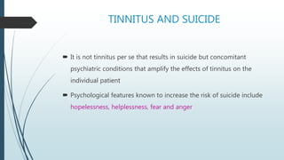 TINNITUS AND SUICIDE
 It is not tinnitus per se that results in suicide but concomitant
psychiatric conditions that amplify the effects of tinnitus on the
individual patient
 Psychological features known to increase the risk of suicide include
hopelessness, helplessness, fear and anger
 