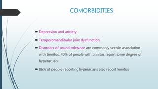 COMORBIDITIES
 Depression and anxiety
 Temporomandibular joint dysfunction
 Disorders of sound tolerance are commonly seen in association
with tinnitus: 40% of people with tinnitus report some degree of
hyperacusis
 86% of people reporting hyperacusis also report tinnitus
 