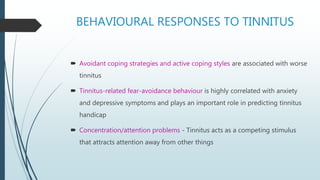 BEHAVIOURAL RESPONSES TO TINNITUS
 Avoidant coping strategies and active coping styles are associated with worse
tinnitus
 Tinnitus-related fear-avoidance behaviour is highly correlated with anxiety
and depressive symptoms and plays an important role in predicting tinnitus
handicap
 Concentration/attention problems - Tinnitus acts as a competing stimulus
that attracts attention away from other things
 