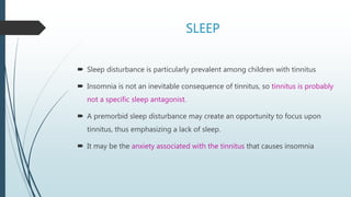 SLEEP
 Sleep disturbance is particularly prevalent among children with tinnitus
 Insomnia is not an inevitable consequence of tinnitus, so tinnitus is probably
not a specific sleep antagonist.
 A premorbid sleep disturbance may create an opportunity to focus upon
tinnitus, thus emphasizing a lack of sleep.
 It may be the anxiety associated with the tinnitus that causes insomnia
 