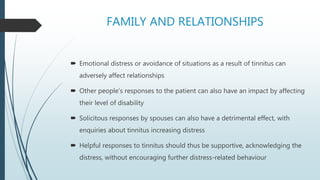 FAMILY AND RELATIONSHIPS
 Emotional distress or avoidance of situations as a result of tinnitus can
adversely affect relationships
 Other people’s responses to the patient can also have an impact by affecting
their level of disability
 Solicitous responses by spouses can also have a detrimental effect, with
enquiries about tinnitus increasing distress
 Helpful responses to tinnitus should thus be supportive, acknowledging the
distress, without encouraging further distress-related behaviour
 