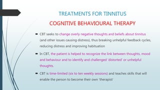 TREATMENTS FOR TINNITUS
COGNITIVE BEHAVIOURAL THERAPY
 CBT seeks to change overly negative thoughts and beliefs about tinnitus
(and other issues causing distress), thus breaking unhelpful feedback cycles,
reducing distress and improving habituation
 In CBT, the patient is helped to recognize the link between thoughts, mood
and behaviour and to identify and challenged ‘distorted’ or unhelpful
thoughts.
 CBT is time-limited (six to ten weekly sessions) and teaches skills that will
enable the person to become their own ‘therapist’
 