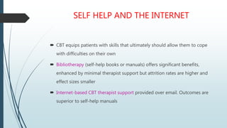 SELF HELP AND THE INTERNET
 CBT equips patients with skills that ultimately should allow them to cope
with difficulties on their own
 Bibliotherapy (self-help books or manuals) offers significant benefits,
enhanced by minimal therapist support but attrition rates are higher and
effect sizes smaller
 Internet-based CBT therapist support provided over email. Outcomes are
superior to self-help manuals
 