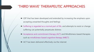 ‘THIRD WAVE’ THERAPEUTIC APPROACHES
 CBT that has been developed and extended by increasing the emphasis upon
accepting unwanted thoughts and feelings
 Suffering is regarded as a normal part of life, and attempts to resist or change
suffering can potentially perpetuate distress
 Acceptance and commitment therapy (ACT) and Mindfulness-based therapies
such as mindfulness-based cognitive therapy (MBCT)
 ACT has been delivered effectively via the internet
 