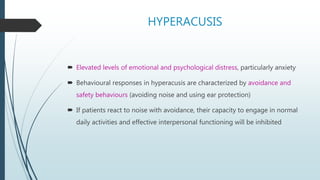 HYPERACUSIS
 Elevated levels of emotional and psychological distress, particularly anxiety
 Behavioural responses in hyperacusis are characterized by avoidance and
safety behaviours (avoiding noise and using ear protection)
 If patients react to noise with avoidance, their capacity to engage in normal
daily activities and effective interpersonal functioning will be inhibited
 