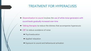 TREATMENT FOR HYPERACUSIS
 Desensitization to sound involves the use of white noise generators with
sound levels gradually increased over time
 Talking therapies to reduce the distress that accompanies hyperacusis
 CBT to reduce avoidance of noise
 Psychoeducation
 Applied relaxation
 Exposure to sound and behavioural activation
 