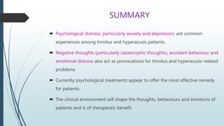 SUMMARY
 Psychological distress, particularly anxiety and depression, are common
experiences among tinnitus and hyperacusis patients.
 Negative thoughts (particularly catastrophic thoughts), avoidant behaviour and
emotional distress also act as provocations for tinnitus and hyperacusis-related
problems
 Currently psychological treatments appear to offer the most effective remedy
for patients.
 The clinical environment will shape the thoughts, behaviours and emotions of
patients and is of therapeutic benefit
 
