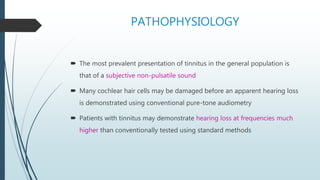 PATHOPHYSIOLOGY
 The most prevalent presentation of tinnitus in the general population is
that of a subjective non-pulsatile sound
 Many cochlear hair cells may be damaged before an apparent hearing loss
is demonstrated using conventional pure-tone audiometry
 Patients with tinnitus may demonstrate hearing loss at frequencies much
higher than conventionally tested using standard methods
 