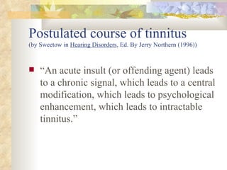 Postulated course of tinnitus (by Sweetow in  Hearing Disorders , Ed. By Jerry Northern (1996)) “ An acute insult (or offending agent) leads to a chronic signal, which leads to a central modification, which leads to psychological enhancement, which leads to intractable tinnitus.” 