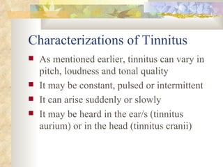 Characterizations of Tinnitus As mentioned earlier, tinnitus can vary in pitch, loudness and tonal quality It may be constant, pulsed or intermittent It can arise suddenly or slowly It may be heard in the ear/s (tinnitus aurium) or in the head (tinnitus cranii) 