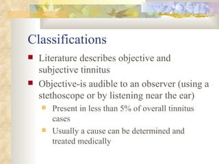 Classifications Literature describes objective and subjective tinnitus Objective-is audible to an observer (using a stethoscope or by listening near the ear) Present in less than 5% of overall tinnitus cases Usually a cause can be determined and treated medically 