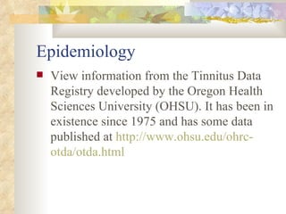 Epidemiology View information from the Tinnitus Data Registry developed by the Oregon Health Sciences University (OHSU). It has been in existence since 1975 and has some data published at  http://www. ohsu . edu / ohrc - otda / otda .html 