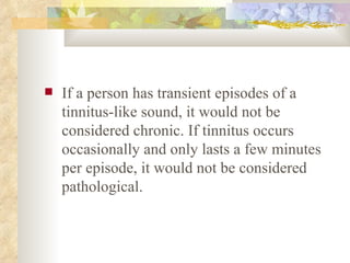 If a person has transient episodes of a tinnitus-like sound, it would not be considered chronic. If tinnitus occurs occasionally and only lasts a few minutes per episode, it would not be considered pathological.  