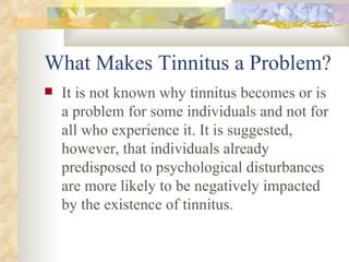 What Makes Tinnitus a Problem? It is not known why tinnitus becomes or is a problem for some individuals and not for all who experience it. It is suggested, however, that individuals already predisposed to psychological disturbances are more likely to be negatively impacted by the existence of tinnitus. 