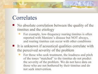 Correlates No absolute correlation between the quality of the tinnitus and the etiology For example, low-frequency roaring tinnitus is often reported with Meniere’s disease but NOT always, and roaring tinnitus can occur with other conditions It is unknown if acoustical qualities correlate with the perceived severity of the problem For those who seek treatment, the loudness and pitch of the tones “matched” to the tinnitus do not predict the severity of the problem. We do not have data on those who are not bothered by their tinnitus and do not seek intervention. 