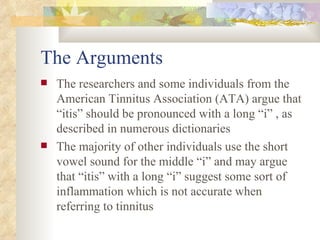 The Arguments  The researchers and some individuals from the American Tinnitus Association (ATA) argue that “itis” should be pronounced with a long “i” , as described in numerous dictionaries The majority of other individuals use the short vowel sound for the middle “i” and may argue that “itis” with a long “i” suggest some sort of inflammation which is not accurate when referring to tinnitus 