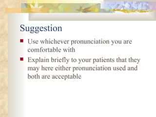 Suggestion Use whichever pronunciation you are comfortable with Explain briefly to your patients that they may here either pronunciation used and both are acceptable 