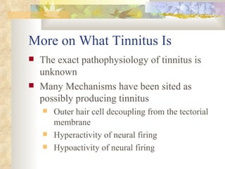 More on What Tinnitus Is The exact pathophysiology of tinnitus is unknown Many Mechanisms have been sited as possibly producing tinnitus Outer hair cell decoupling from the tectorial membrane Hyperactivity of neural firing Hypoactivity of neural firing 